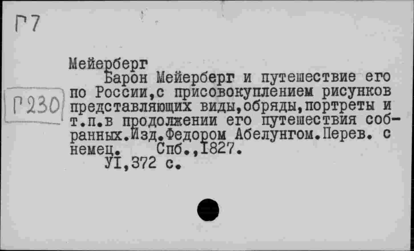 ﻿Мейерберг
Барон Мейерберг и путешествие его по России,с присовокуплением рисунков представляющих виды,обряды,портреты и т.п,в продолжении его путешествия собранных. Изд. Федором Абелунгом.Перев. с немец. Спб.,1827.
У1,372 с.